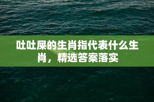 吐吐屎的生肖指代表什么生肖，精选答案落实