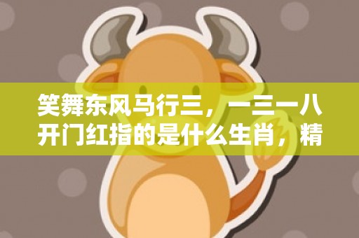 笑舞东风马行三，一三一八开门红指的是什么生肖，精选解答落实