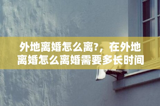 外地离婚怎么离?，在外地离婚怎么离婚需要多长时间