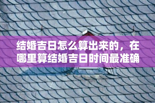 结婚吉日怎么算出来的，在哪里算结婚吉日时间最准确的