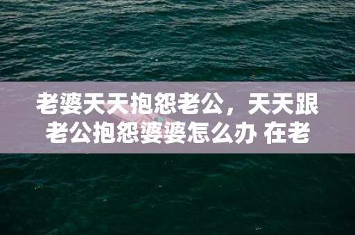 老婆天天抱怨老公，天天跟老公抱怨婆婆怎么办 在老公面前说婆婆不好