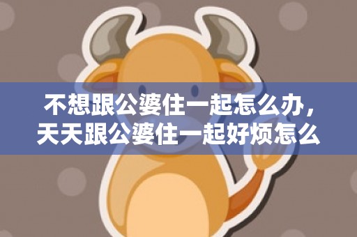 不想跟公婆住一起怎么办，天天跟公婆住一起好烦怎么办？结婚和公婆住一起很烦
