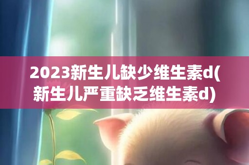 2023新生儿缺少维生素d(新生儿严重缺乏维生素d)