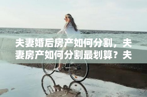夫妻婚后房产如何分割，夫妻房产如何分割最划算？夫妻离婚房产过户要交税吗