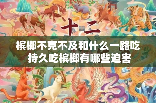 槟榔不克不及和什么一路吃 持久吃槟榔有哪些迫害
