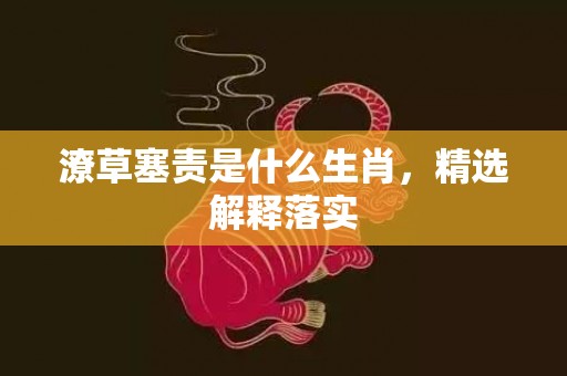 潦草塞责是什么生肖，精选解释落实