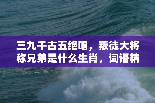 三九千古五绝唱，叛徒大将称兄弟是什么生肖，词语精选落实