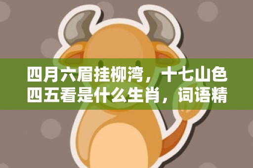 四月六眉挂柳湾，十七山色四五看是什么生肖，词语精选落实