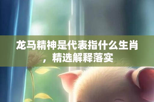 龙马精神是代表指什么生肖，精选解释落实