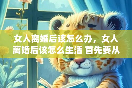 女人离婚后该怎么办，女人离婚后该怎么生活 首先要从婚姻破裂的阴影中走出来(离婚女性该怎么过好自己的生活)