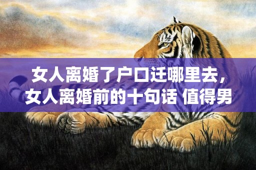 女人离婚了户口迁哪里去，女人离婚前的十句话 值得男人反省(离婚好吗对于男人)