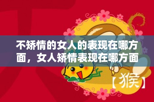 不矫情的女人的表现在哪方面，女人矫情表现在哪方面 从4个方面了解矫情女？矫情的表现在哪方面