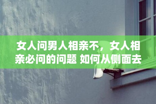 女人问男人相亲不，女人相亲必问的问题 如何从侧面去打听(相亲了解对方的50个问题)
