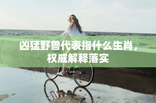 凶猛野兽代表指什么生肖，权威解释落实