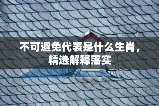 不可避免代表是什么生肖，精选解释落实