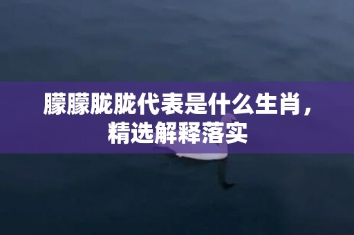 朦朦胧胧代表是什么生肖，精选解释落实