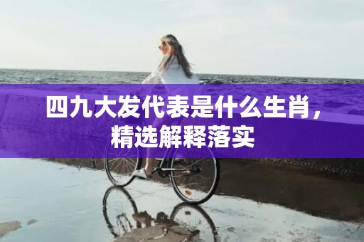 四九大发代表是什么生肖，精选解释落实