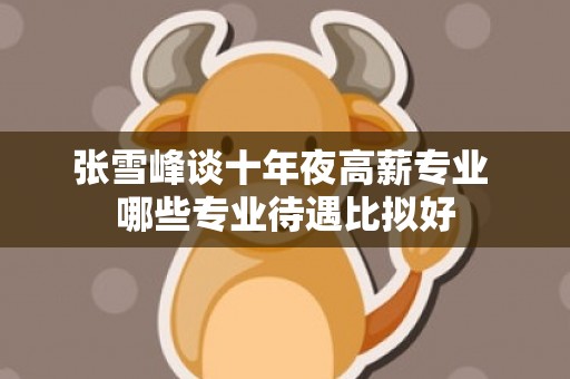 张雪峰谈十年夜高薪专业 哪些专业待遇比拟好