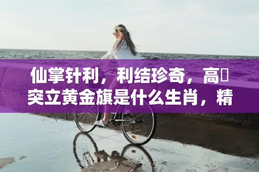 仙掌针利，利结珍奇，高崗突立黄金旗是什么生肖，精选解释落实
