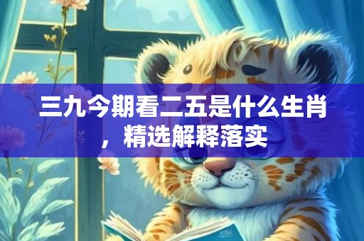 三九今期看二五是什么生肖，精选解释落实