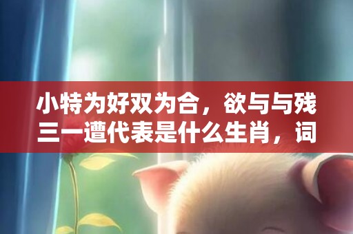 小特为好双为合，欲与与残三一遭代表是什么生肖，词语精选落实