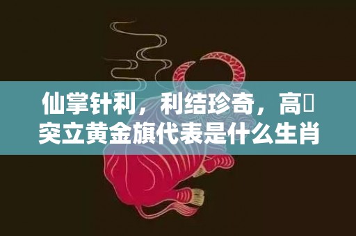 仙掌针利，利结珍奇，高崗突立黄金旗代表是什么生肖，词语精选落实