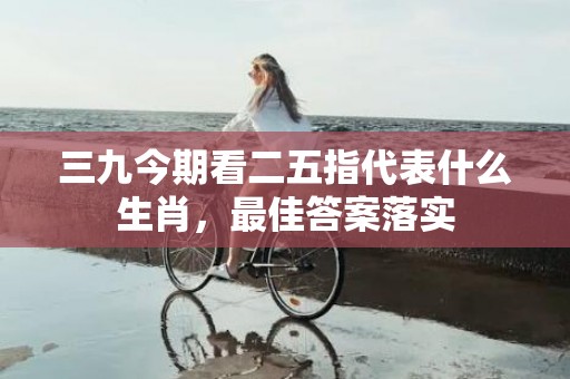三九今期看二五指代表什么生肖，最佳答案落实