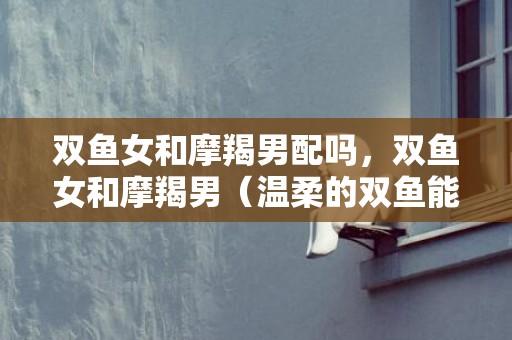 双鱼女和摩羯男配吗，双鱼女和摩羯男（温柔的双鱼能降住闷骚的摩羯男吗）