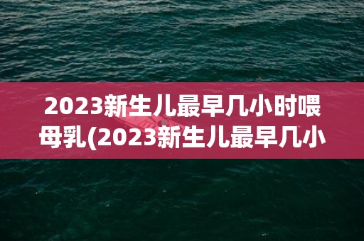 2023新生儿最早几小时喂母乳(2023新生儿最早几小时喂母乳正常)
