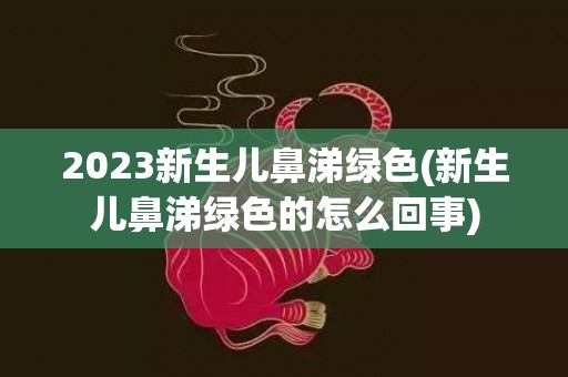 2023新生儿鼻涕绿色(新生儿鼻涕绿色的怎么回事)