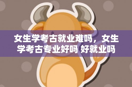 女生学考古就业难吗，女生学考古专业好吗 好就业吗