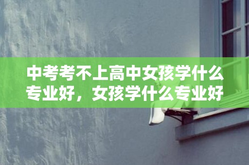 中考考不上高中女孩学什么专业好，女孩学什么专业好就业最有远景 哪些专业最吃喷鼻