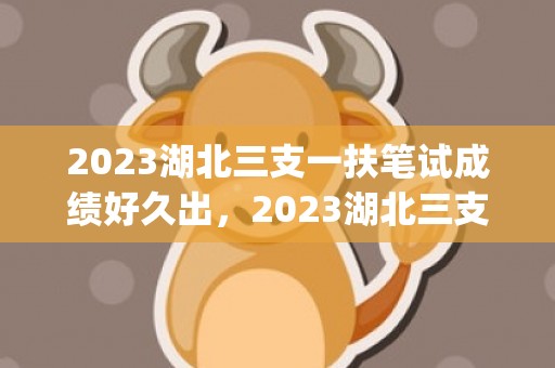 2023湖北三支一扶笔试成绩好久出，2023湖北三支一扶什么时候出成绩(附查询入口)