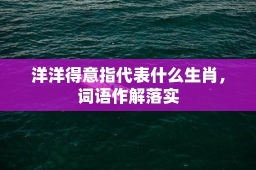 洋洋得意指代表什么生肖，词语作解落实
