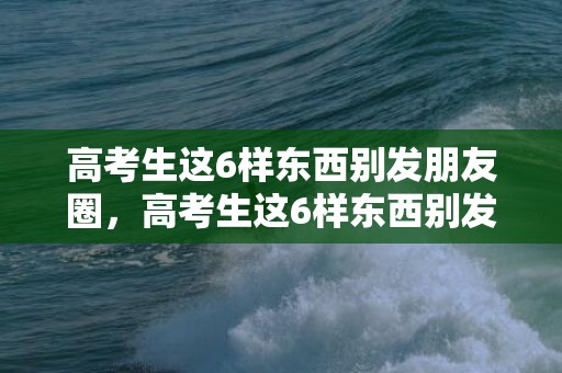 高考生这6样东西别发朋友圈，高考生这6样东西别发朋友圈