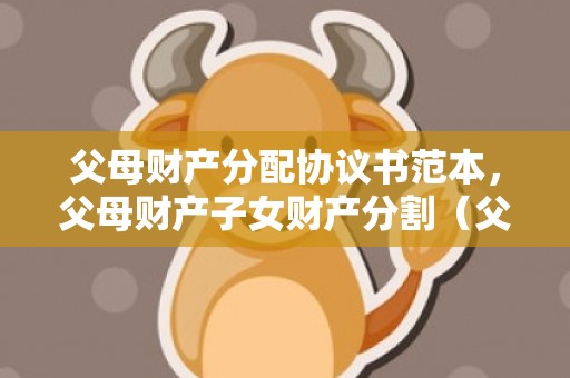 父母财产分配协议书范本，父母财产子女财产分割（父母财产应该怎么分配）