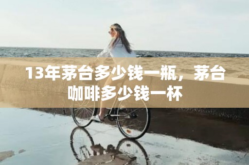 13年茅台多少钱一瓶，茅台咖啡多少钱一杯