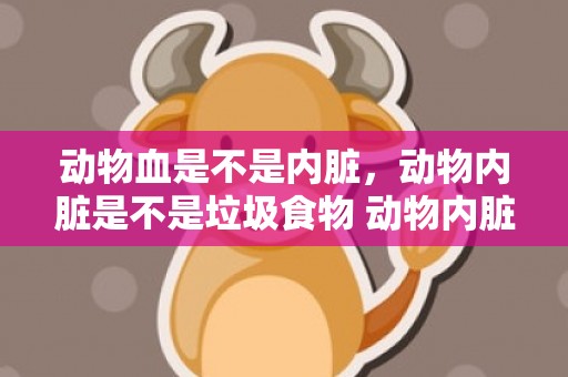 动物血是不是内脏，动物内脏是不是垃圾食物 动物内脏嘌呤高是垃圾食物吗