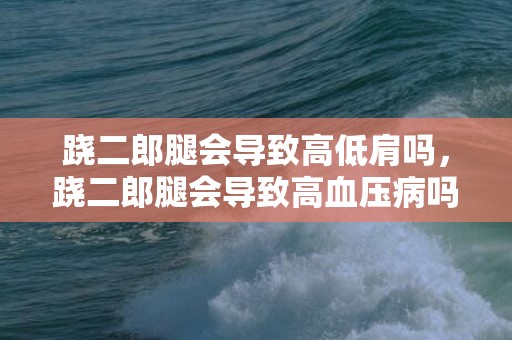 跷二郎腿会导致高低肩吗，跷二郎腿会导致高血压病吗 跷二郎腿有什么影响