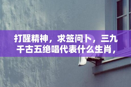 打醒精神，求签问卜，三九千古五绝唱代表什么生肖，答案曝光落实