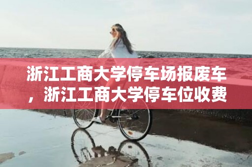 浙江工商大学停车场报废车，浙江工商大学停车位收费标准及数量