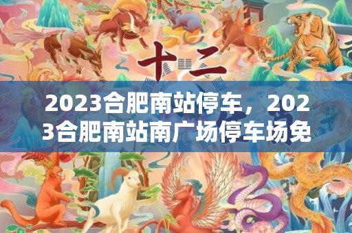 2023合肥南站停车，2023合肥南站南广场停车场免费开放时间及停车位数量