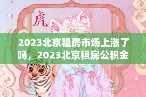 2023北京租房市场上涨了吗，2023北京租房公积金提取额度是多少(最新标准)