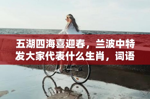 五湖四海喜迎春，兰波中特发大家代表什么生肖，词语解释落实
