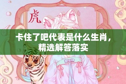 卡住了吧代表是什么生肖，精选解答落实