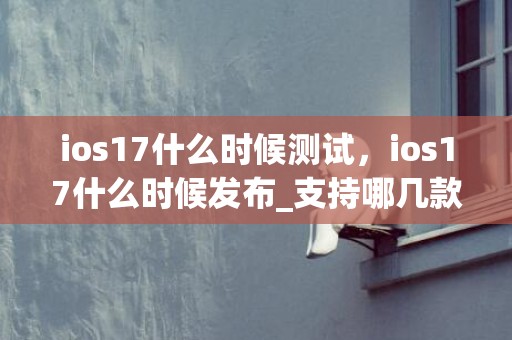 ios17什么时候测试，ios17什么时候发布_支持哪几款机型