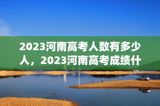 2023河南高考人数有多少人，2023河南高考成绩什么时候出来(查询时间+查询入口)