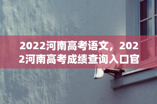 2022河南高考语文，2022河南高考成绩查询入口官网(录取分数线+填报志愿时间)