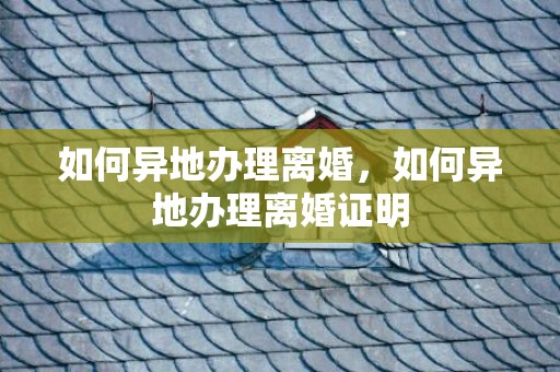 如何异地办理离婚，如何异地办理离婚证明