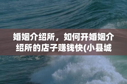 婚姻介绍所，如何开婚姻介绍所的店子赚钱快(小县城做婚介赚钱吗)